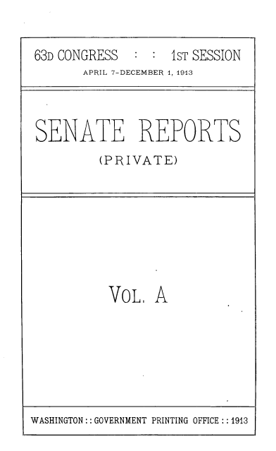 handle is hein.usccsset/usconset39320 and id is 1 raw text is: 63D CONGRESS   : : 1sT SESSION
APRIL 7-DECEMBER 1, 1913
SENATE REPORTS
(PRIVATE)
VoL. A

WASHINGTON:: GOVERNMENT PRINTING OFFICE :: 1913


