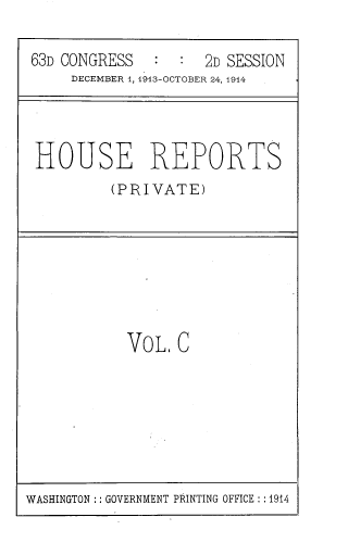 handle is hein.usccsset/usconset39326 and id is 1 raw text is: 63D CONGRESS       :       2D SESSION
DECEMBER 1, 1913-OCTOBER 24, 1914

HOUSE REPORTS
(PRIVATE)

VoL C

WASHINGTON :: GOVERNMENT PRINTING OFFICE : :1914


