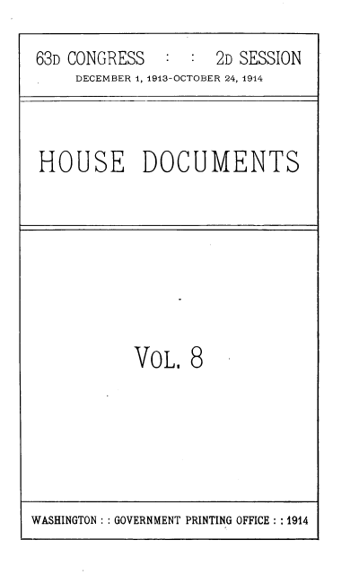 handle is hein.usccsset/usconset39328 and id is 1 raw text is: 63D CONGRESS         2D SESSION
DECEMBER 1, 1913-OCTOBER 24, 1914
HOUSE DOCUMENTS
VOL, 8

WASHINGTON :: GOVERNMENT PRINTING OFFICE : : 1914


