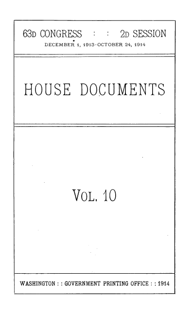 handle is hein.usccsset/usconset39329 and id is 1 raw text is: 63D CONGRESS       :  :   2D SESSION
DECEMBER 1, 1913-OCTOBER 24, 1914

HOUSE DOCUMENTS

VoL. 10

WASHINGTON :: GOVERNMENT PRINTING OFFICE :: 1914


