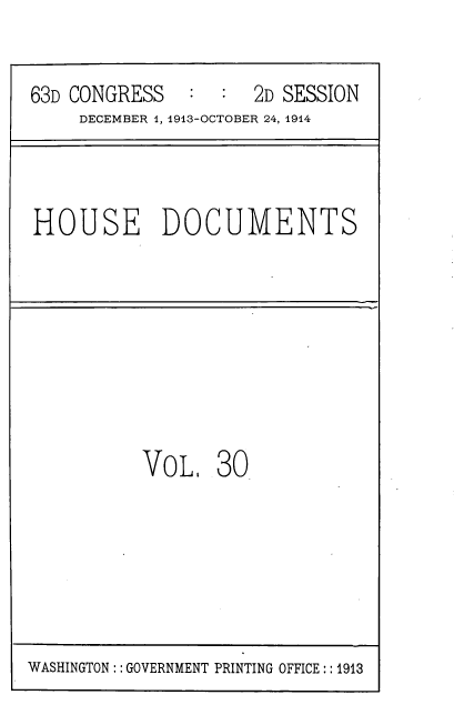 handle is hein.usccsset/usconset39331 and id is 1 raw text is: 63D CONGRESS   : : 2D SESSION
DECEMBER 1, 1913-OCTOBER 24, 1914
HOUSE DOCUMENTS
VoL 30

WASHINGTON: : GOVERNMENT PRINTING OFFICE:: 1913


