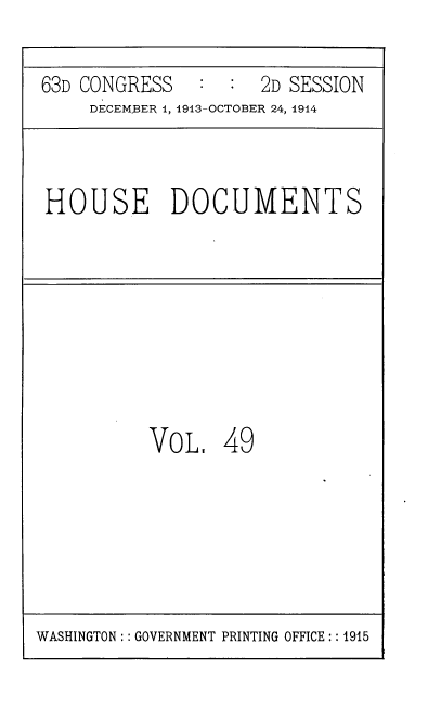 handle is hein.usccsset/usconset39332 and id is 1 raw text is: 63D CONGRESS              2D SESSION
DECEMBER 1, 1913-OCTOBER 24, 1914

HOUSE DOCUMENTS

VOL, 49

WASHINGTON:: GOVERNMENT PRINTING OFFICE:: 1915



