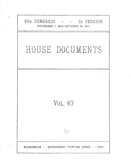 handle is hein.usccsset/usconset39334 and id is 1 raw text is: 63D CONGRESS                2D SESSION
DECEMBER 1, 1913-OCTOBER 24, 4914

HOUSE DOCUMENTS

VOL, 67

WASHINGTON : : GOVERNMENT PRINTING OFFICE : : 1914


