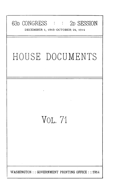 handle is hein.usccsset/usconset39335 and id is 1 raw text is: 63D CONGRESS      :   :  2D SESSION
DECEMBER 1, 1913-OCTOBER 24, 1914

HOUSE DOCUMENTS

VOL. 71

WASHINGTON: GOVERNMENT PRINTING OFFICE : :1914


