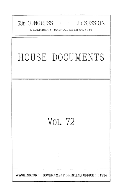 handle is hein.usccsset/usconset39336 and id is 1 raw text is: 63D CONGRESS   : : 2D SESSION
DECEMBER 1, 1913-OCTOBER 24, 1914
HOUSE DOCUMENTS
VOL. 72

WASHINGTON :: GOVERNMENT PRINTING OFFICE : :1914


