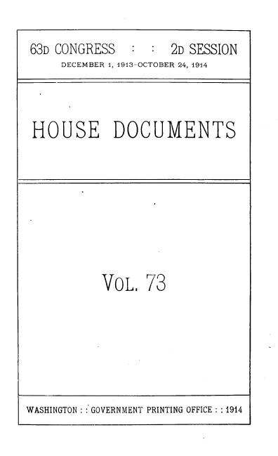 handle is hein.usccsset/usconset39337 and id is 1 raw text is: 63D CONGRESS         2D SESSION
DECEMBER 1, 1913-OCTOBER 24, 1914
HOUSE DOCUMENTS
VOL. 73

WASHINGTON  GOVERNMENT PRINTING OFFICE : :1914


