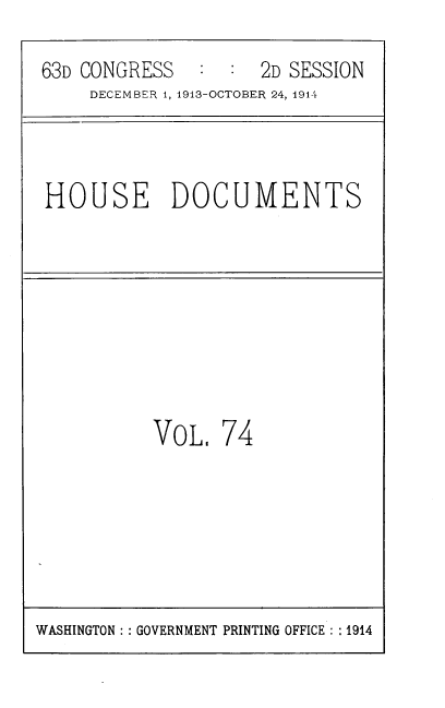 handle is hein.usccsset/usconset39338 and id is 1 raw text is: 63D CONGRESS   : : 2D SESSION
DECEMBER 1, 1913-OCTOBER 24, 1914
HOUSE DOCUMENTS
VoL. 74

WASHINGTON :: GOVERNMENT PRINTING OFFICE : :1914


