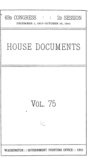 handle is hein.usccsset/usconset39339 and id is 1 raw text is: 63D CONGRESS         2D SESSION
DECEMBER 1, 1913-OCTOBER 24, 1914
HOUSE DOCUMENTS
VOL. 75

WASHINGTON:: GOVERNMENT PRINTING OFFICE:: 1916


