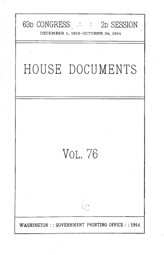 handle is hein.usccsset/usconset39340 and id is 1 raw text is: 63D CONGRESS          :   2D SESSION
DECEMBER 1, 1913-OCTOBER 24, 1914

HOUSE DOCUMENTS

VOL. 76

WASHINGTON :: GOVERNMENT PRINTING OFFICE : :1914


