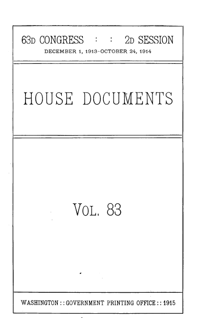 handle is hein.usccsset/usconset39344 and id is 1 raw text is: 63D CONGRESS      :  :   2D SESSION
DECEMBER 1, 1913-OCTOBER 24, 1914
HOUSE DOCUMENTS
VoL 83
WASHINGTON: : GOVERNMENT PRINTING OFFICE:: 1915


