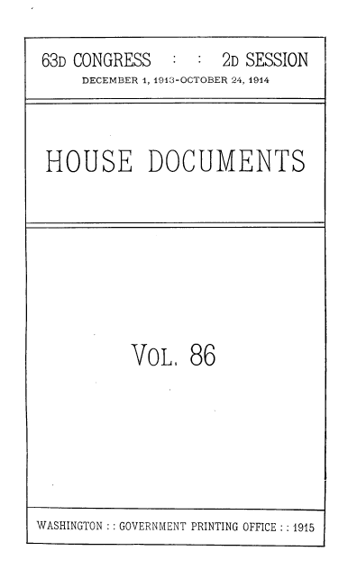 handle is hein.usccsset/usconset39346 and id is 1 raw text is: 63D CONGRESS   : : 2D SESSION
DECEMBER 1, 1913-OCTOBER 24, 1914
HOUSE DOCUMENTS
VoL, 86

WASHINGTON :: GOVERNMENT PRINTING OFFICE :: 1915



