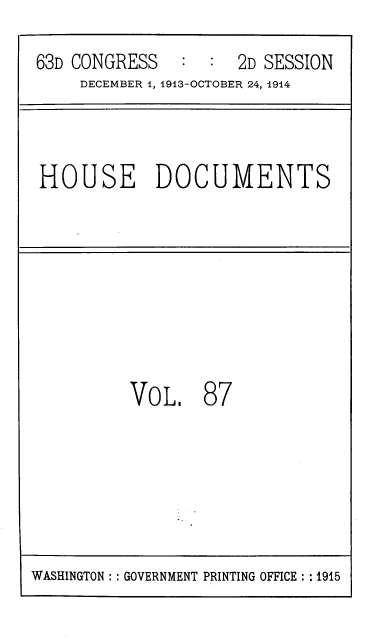 handle is hein.usccsset/usconset39347 and id is 1 raw text is: 63D CONGRESS   : : 2D SESSION
DECEMBER 1, 1913-OCTOBER 24, 1914
HOUSE DOCUMENTS
VOL, 87

WASHINGTON :: GOVERNMENT PRINTING OFFICE :: 1915


