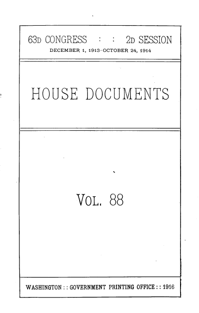 handle is hein.usccsset/usconset39348 and id is 1 raw text is: 63D CONGRESS           :  2D SESSION
DECEMBER 1, 1913-OCTOBER 24, 1914

HOUSE DOCUMENTS

VOL,

88

WASHINGTON:: GOVERNMENT PRINTING OFFICE:: 1916


