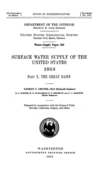 handle is hein.usccsset/usconset39349 and id is 1 raw text is: 63D CONGRESS       HOUSE OF REPRESENTATIVES              o.u1E
DEPARTMENT OF THE INTERIOR
FRANKLIN K. LANE, Secretary
UNITED STATES GEOLOGICAL SURVEY
GEORGE OTIS SMITH, Director
Water-Supply Paper 360
SURFACE WATER SUPPLY OF THE
UNITED STATES
1913
PART X. THE GREAT BASIN
NATHAN C. GROVER, Chief Hydraulic Engineer
E. A. PORTER, H. D. McGLASHAN, F. F. HENSHAW, and G. C. BALDWIN,
District Engineers
Prepared in cooperation with the States of Utah,
Nevada, California, Oregon, and Idaho
WASHINGTON
GOVERNMENT PRINTING OFFICE
1916


