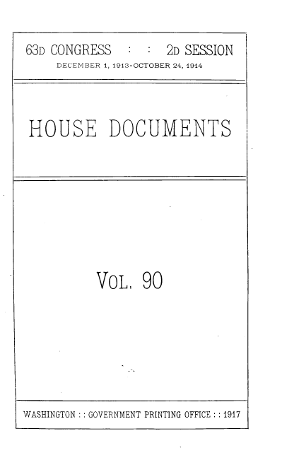 handle is hein.usccsset/usconset39350 and id is 1 raw text is: 63D CONGRESS       :  :   2D SESSION
DECEMBER 1, 1913-OCTOBER 24, 1914

HOUSE DOCUMENTS

VoL, 90

WASHINGTON :: GOVERNMENT PRINTING OFFICE :: 1917


