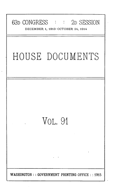 handle is hein.usccsset/usconset39351 and id is 1 raw text is: 63D CONGRESS       :   :  2D SESSION
DECEMBER 1, 1913-OCTOBER 24, 1914

HOUSE DOCUMENTS

VOL, 91

WASHINGTON :: GOVERNMENT PRINTING OFFICE : :1915


