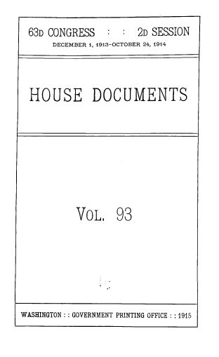 handle is hein.usccsset/usconset39353 and id is 1 raw text is: 63D CONGRESS       :  :   2D SESSION
DECEMBER i, 1913-OCTOBER 24, 1914

HOUSE DOCUMENTS

VoL, 93

WASHINGTON :: GOVERNMENT PRINTING OFFICE :: 1915


