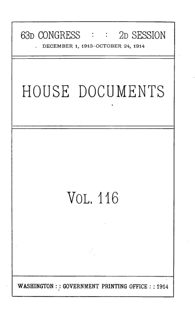 handle is hein.usccsset/usconset39354 and id is 1 raw text is: 63D CONGRESS       :   :  2D SESSION
DECEMBER 1, 1913-OCTOBER 24, 1914

HOUSE DOCUMENTS

VOL, 116

WASHINGTON :: GOVERNMENT PRINTING OFFICE : :1914


