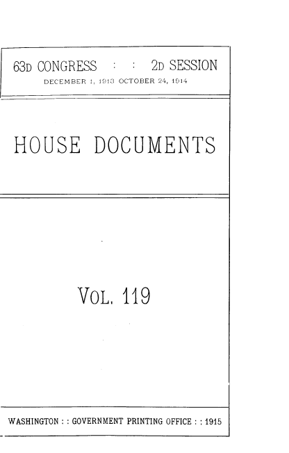 handle is hein.usccsset/usconset39356 and id is 1 raw text is: 63D CONGRESS       :  :   2D SESSION
DECEMBER 1, 1913 OCTOBER 24, 1914

HOUSE DOCUMENTS

VOL, 119

WASHINGTON :: GOVERNMENT PRINTING OFFICE :: 1915


