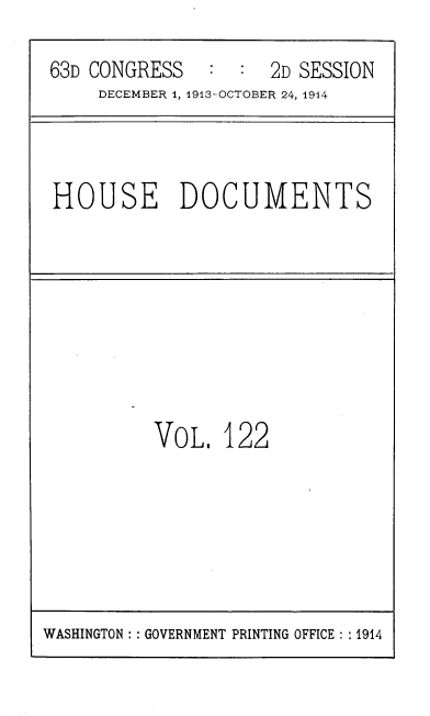 handle is hein.usccsset/usconset39358 and id is 1 raw text is: 63D CONGRESS  : : 2D SESSION
DECEMBER 1, 1913-OCTOBER 24, 1914
HOUSE DOCUMENTS
VOL. 122

WASHINGTON :: GOVERNMENT PRINTING OFFICE :: 1914


