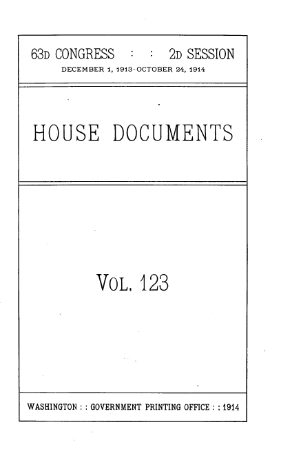 handle is hein.usccsset/usconset39359 and id is 1 raw text is: 63D CONGRESS       :   :   2D SESSION
DECEMBER 1, 1913-OCTOBER 24, 1914

HOUSE DOCUMENTS

VOL, 123

WASHINGTON :: GOVERNMENT PRINTING OFFICE :: 1914


