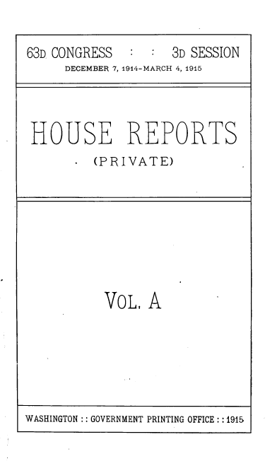handle is hein.usccsset/usconset39363 and id is 1 raw text is: 63D CONGRESS       :  :   3D SESSION
DECEMBER 7, 1914-MARCH 4, 1915

HOUSE REPORTS
(PRIVATE)

VoL A

WASHINGTON :: GOVERNMENT PRINTING OFFICE: 1915


