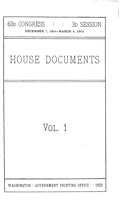 handle is hein.usccsset/usconset39365 and id is 1 raw text is: 63D CONGRESS             3D SESSION
DECEMBER 7, 1914-MARCH 4, 1915

HOUSE DOCUMENTS

VOL, I

WASHINGTON :: GOVERNMENT PRINTING OFFICE :1922


