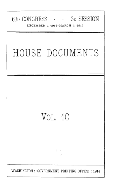 handle is hein.usccsset/usconset39367 and id is 1 raw text is: 63D CONGRESS             3D SESSION
DECEMBER 7, 1914-MARCH 4, 1915

HOUSE DOCUMENTS

VoL. 10

WASHINGTON:: GOVERNMENT PRINTING OFFICE:: 1914


