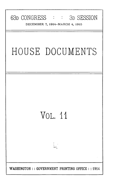 handle is hein.usccsset/usconset39368 and id is 1 raw text is: 63D CONGRESS      :   :   3D SESSION
DECEMBER 7, 1914-MARCH 4, 1915

HOUSE DOCUMENTS

VOL, II

WASHINGTON :: GOVERNMENT PRINTING OFFICE :: 1914


