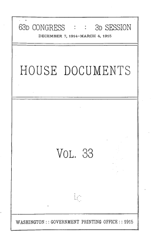 handle is hein.usccsset/usconset39369 and id is 1 raw text is: 63D CONGRESS           3D SESSION
DECEMBER 7, 1914-MARCH 4, 1915

HOUSE DOCUMENTS

VOL, 33

WASHINGTON:: GOVERNMENT PRINTING OFFICE:: 1915


