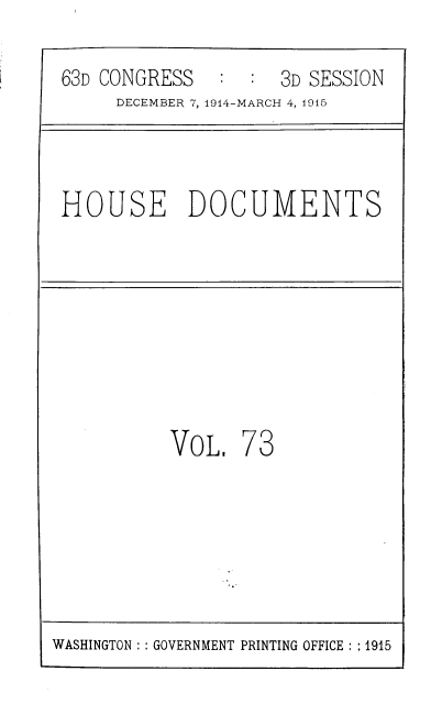 handle is hein.usccsset/usconset39370 and id is 1 raw text is: C:  3D SESSION

DECEMBER 7, 1914-MARCH 4, 1915
HOUSE DOCUMENTS
VoL. 73

WASHINGTON :: GOVERNMENT PRINTING OFFICE :: 1915

63D CONGRESS


