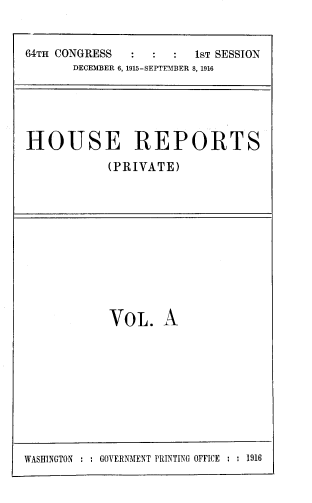 handle is hein.usccsset/usconset39373 and id is 1 raw text is: 64TH CONGRESS                   1ST SESSION
DECEMBER 6, 1915-SEPTEMBER 8, 1916

HOUSE REPORTS
(PRIVATE)

VOL. A

WASHINGTON : : GOVERNMENT PRINTING OFFICE : : 1916


