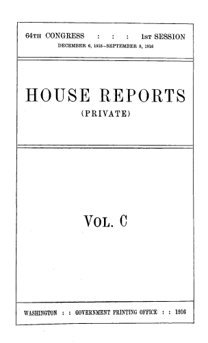 handle is hein.usccsset/usconset39375 and id is 1 raw text is: 64TH CONGRESS                  1ST SESSION
DECEMBER 6, 1915-SEPTEMBER 8, 1916

HOUSE REPORTS
(PRIVATE)

VOL. C

WASHINGTON : : GOVERNMENT PRINTING OFFICE : : 1916


