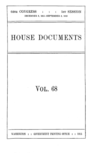 handle is hein.usccsset/usconset39379 and id is 1 raw text is: 64TH CONGRESS                  1ST SESSION
DECEMBER 6, 1915-SEPTEMBER 8, 1916

HOUSE DOCUMENTS

VoL. 68

WASHINGTON : : GOVERNMENT PRINTING OFFICE : : 1915


