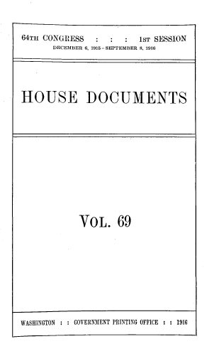 handle is hein.usccsset/usconset39380 and id is 1 raw text is: 64TH CONGRESS                  1ST SESSION
DECEMBER 6, 1915 - SEPTEMBER 8, 1916

HOUSE DOCUMENTS

VOL. 69

WASHINGTON : : GOVERNMENT PRINTING OFFICE : : 1916


