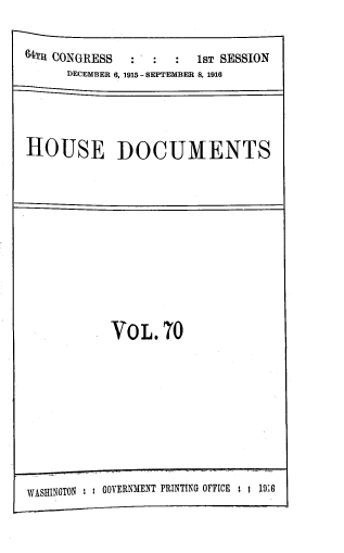 handle is hein.usccsset/usconset39381 and id is 1 raw text is: 64TH CONGRESS   :  :  :  1sT SESSION
DECEMBER 6, 1915 -SEPTEMBER 8, 1916
HOUSE DOCUMENTS

VOL.70

WASHINGTON     GOVERNMENT PRINTING OFFICE ; : 19;6


