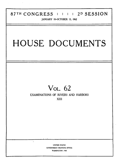 handle is hein.usccsset/usconset39382 and id is 1 raw text is: 87TH CONGRESS            : : : : 2D SESSION
JANUARY 10-OCTOBER 13, 1%2

HOUSE DOCUMENTS

VOL. 62
EXAMINATIONS OF RIVERS AND HARBORS
XIII

UNITED STATES
GOVERNMENT PRINTING OFFICE
WASHINGTON : %3


