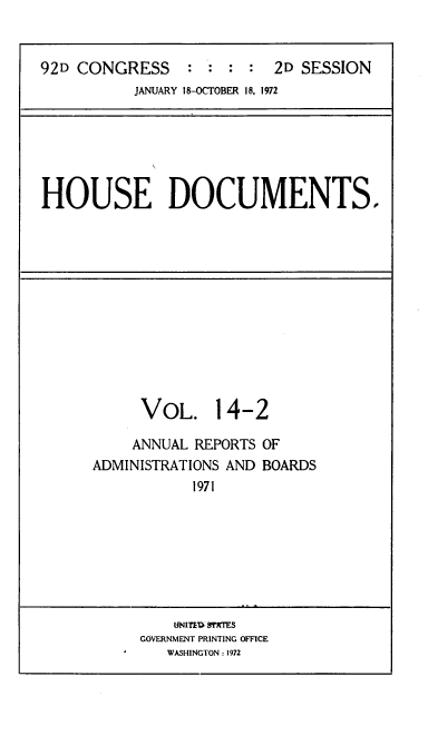 handle is hein.usccsset/usconset39384 and id is 1 raw text is: 92D CONGRESS              : :       :     2D SESSION
JANUARY 18-OCTOBER 18, 1972

HOUSE DOCUMENTS.

VOL. 14-2
ANNUAL REPORTS OF
ADMINISTRATIONS AND BOARDS
1971

UNITED STATES
GOVERNMENT PRINTING OFFICE
WASHINGTON : 1972


