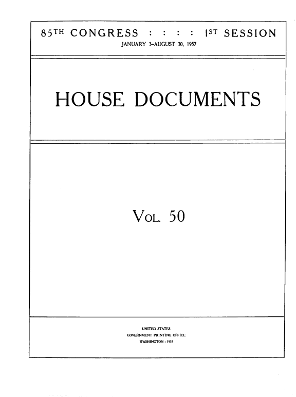 handle is hein.usccsset/usconset39397 and id is 1 raw text is: 85TH CONGRESS       : : : : 1ST SESSION
JANUARY 3-AUGUST 30, 1957
HOUSE DOCUMENTS
VOL. 50
UNITED STATES
GOVERNMENT PRINTING OFFICE
WASHINGTON : 1957


