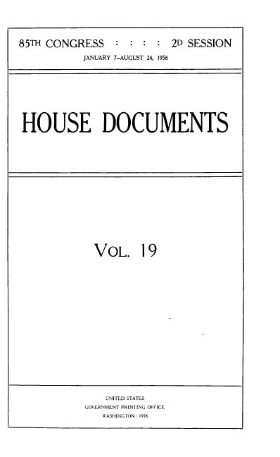 handle is hein.usccsset/usconset39401 and id is 1 raw text is: 85TH CONGRESS           :  :  :   :  2D SESSION
JANUARY 7-AUGUST 24, 1958

HOUSE DOCUMENTS

VOL. 19

UNITED STATES
GOVERNMENT PRINTING OFFICE
WASHINGTON : 1958


