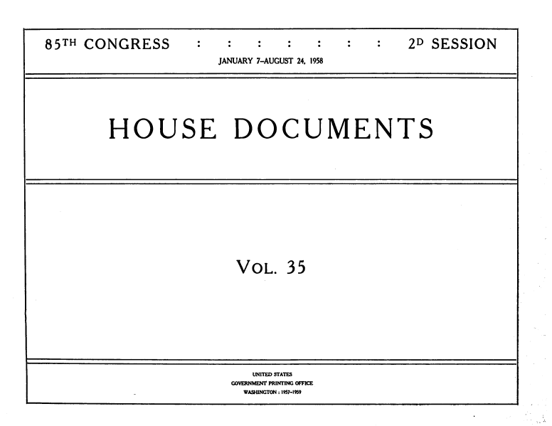 handle is hein.usccsset/usconset39407 and id is 1 raw text is: 85TH CONGRESS                                  2D SESSION
JANUARY 7-AUGUST 24, 1958

HOUSE DOCUMENTS

VOL. 35

UNITED STATES
GOVERNMENT PRINTING OFFICE
WASHINGTON : 1957-1959


