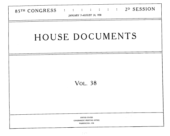 handle is hein.usccsset/usconset39408 and id is 1 raw text is: 85TH CONGRESS                  2D SESSION
JANUARY 7-AUGUST 24, 1958
HOUSE DOCUMENTS

VOL. 38

UNITED STATES                            -
GOVERNMENT PRINTING OFFICE
WASHINGTON : 1958


