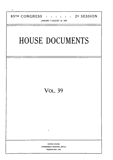 handle is hein.usccsset/usconset39409 and id is 1 raw text is: 85TH CONGRESS : : : : : : 2D SESSION
JANUARY 7-AUGUST 24, 1958
HOUSE DOCUMENTS

VOL. 39

UNITED STATES
GOVERNMENT PRINTING OFFICE
WASHINGTON : 1958


