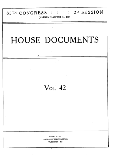 handle is hein.usccsset/usconset39410 and id is 1 raw text is: 85TH CONGRESS            :  :   :  :  2D SESSION
JANUARY 7-AUGUST 24, 1958

HOUSE DOCUMENTS

VOL. 42

UNITED STATES
GOVERNMENT PRINTING OFFICE
WASHINGTON : 1958


