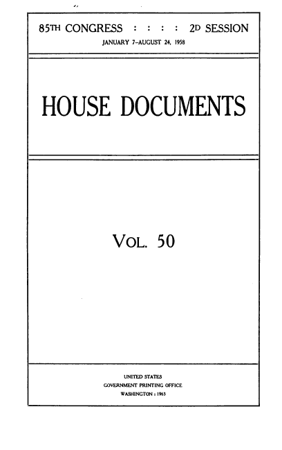 handle is hein.usccsset/usconset39412 and id is 1 raw text is: 85TH CONGRESS          :  :  :   :  2D SESSION
JANUARY 7-AUGUST 24, 1958

HOUSE DOCUMENTS

VOL. 50

UNITED STATES
GOVERNMENT PRINTING OFFICE
WASHINGTON : 1963


