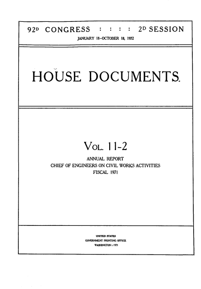 handle is hein.usccsset/usconset39413 and id is 1 raw text is: 92D    CONGRESS             :   :   :   :   2D SESSION
JANUARY 18-OCTOBER 18. 1972

HOUSE DOCUMENTS.

VOL. 11-2
ANNUAL REPORT
CHIEF OF ENGINEERS ON CIVIL WORKS ACTIVITIES
FISCAL 1971

UNITED SrATES
GOVERNMENT PRINTING OFFICE
WASHINGTON : 1973


