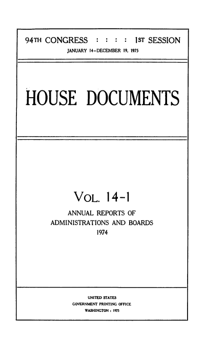 handle is hein.usccsset/usconset39418 and id is 1 raw text is: 94TH CONGRESS           :   :  :  :   1sT SESSION
JANUARY 14-DECEMBER 19. 1975

HOUSE DOCUMENTS

VOL. 14-1
ANNUAL REPORTS OF
ADMINISTRATIONS AND BOARDS
1974

UNITED STATES
GOVERNMENT PRINTING OFFICE
WASHINGTON : 1975


