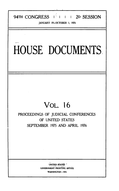 handle is hein.usccsset/usconset39423 and id is 1 raw text is: 94TH CONGRESS             :      :   2D SESSION
JANUARY 19-OCTOBER I, 1976

HOUSE DOCUMENTS

VOL. 16
PROCEEDINGS OF JUDICIAL CONFERENCES
OF UNITED STATES
SEPTEMBER 1975 AND APRIL 1976

UNITED STATES
GOVERNMENT PRINTING OFFICE
WASHINGTON : 1976


