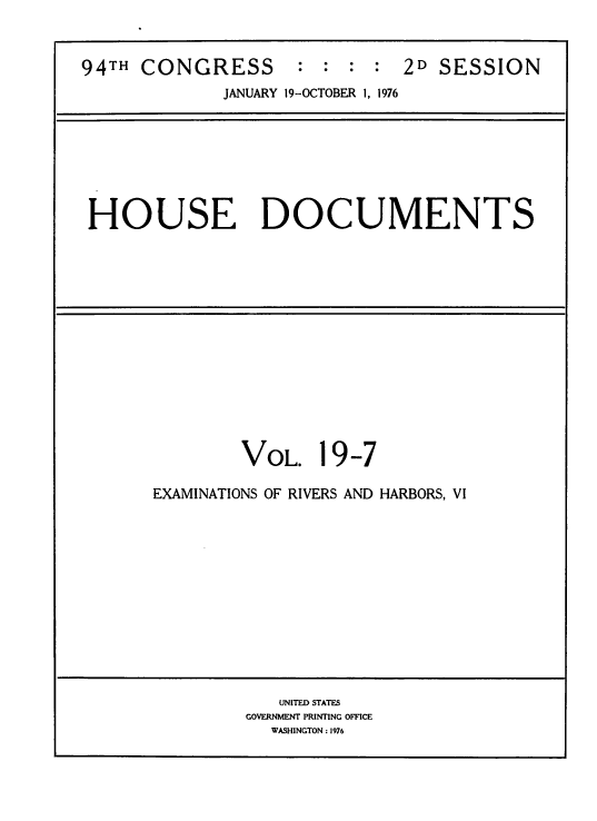 handle is hein.usccsset/usconset39427 and id is 1 raw text is: 94TH CONGRESS            : :   : :    2D SESSION
JANUARY 19-OCTOBER 1, 1976
HOUSE DOCUMENTS
VOL. 19-7
EXAMINATIONS OF RIVERS AND HARBORS, VI
UNITED STATES
GOVERNMENT PRINTING OFFICE
WASHINGTON : 1976


