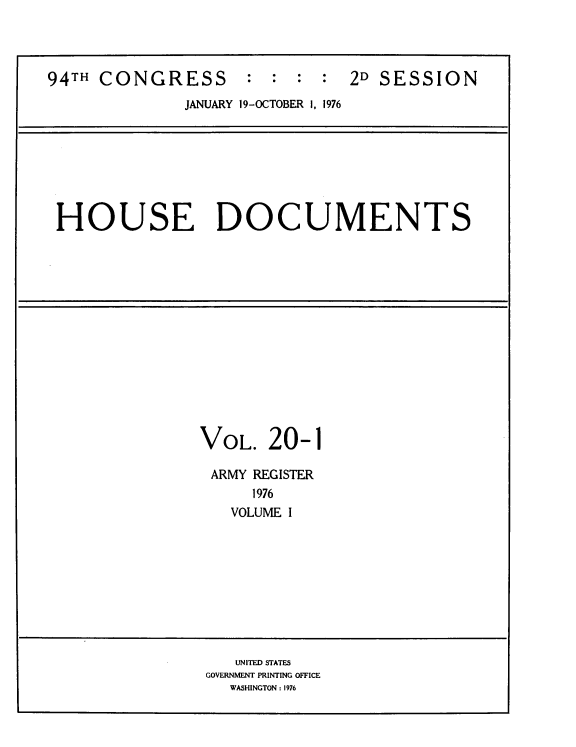handle is hein.usccsset/usconset39429 and id is 1 raw text is: 94TH CONGRESS            :  :  :  :   2D SESSION
JANUARY 19-OCTOBER 1, 1976
HOUSE DOCUMENTS
VOL. 20-1
ARMY REGISTER
1976
VOLUME I
UNITED STATES
GOVERNMENT PRINTING OFFICE
WASHINGTON : 1976


